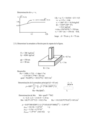 Determinación de vn = vc
Vc = (0.53+1.06/ c) f‟c *bo*d
Vc / f‟c *bo*d)
1.06
0.53
0.5 1/ c
1/ c = ac / c = 0.4/0.6 = 2/3 > 0.5
vc/ f‟c = 1.06
vc = 1.06* f‟c = 18.36 kgf/m
vc = 0.85*1.06* f‟c
= 15.6 kgf/cm
vn=156*4.8*0.7 = 524 ton
vu = 130 < vc = 156 t/m O.K.
luego d = 70 cm y h = 75 cm.
2
2

2.3.) Determinar la armadura a flexión para la zapata de la figura.
h = 0.7 m
L = 3 m
B = 2 m
0.2 m
0.3 m
f‟c = 300 kgf/cm
fy = 4200 kgf/cm
pp = 150 ton
s/c = 90 ton
2
2
Desarrollo:
Pu = 1.4DL+1.7LL = 1.4pp+1.7sc
= 1.4*150+1.7*90 = 363 ton
qusd = Pu/(B*L) = 363/(3*2) = 60.5 t/m2
Determinación de la armadura principal (d = 65 cm) c f
085 1 1 2 085
. *
'
* * / ( . * ' )
f c
fy
Ru f c
Ru= Mu/( bd2
) L
Determinación de Mu: Mu= qusd* 2
*B/2
f = L/2- c/2 = 1.5-0.15 = 1.35 m
Mu = 60.5*1.352
*2/2 = 110.3 t*m Ru = 110.3/(0.9*2*0.652
)=145 t/m2
= 0.85*300/4200* 1-(1-2*145/(0.85*3000))0.5
= 3.56*10-3
mín = 14.1/fy = 3.6*10-3
<
mín = 1.33 = 4.73*10-3
retracc.= 1.8*10-3
(A63-42) <
 