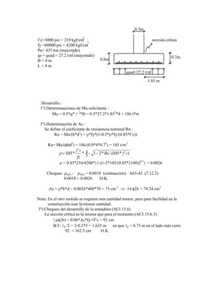sección crítica
0.7m
0.8m
0.3m
qusd=27.2 t/m
2
f‟c=3000 psi = 210 kgf/cm
fy =60000 psi = 4200 kgf/cm
Pu= 435 ton (mayorado)
qs = qusd = 27.2 t/m (mayorado)
B = 4 m
L = 4 m
2
2
2
1.85 m
Desarrollo :
1º) Determinaciones de Mu solicitante :
Mu = 0.5*q*  2
*B = 0.5*27.2*1.852
*4 = 186 t*m
2º) Determinación de As :
Se define el coeficiente de resistencia nominal Rn :
Rn = Mn/(b*d2
) = *fy*(1-0.5* *fy/(0.85*f‟c))
Ru= Mu/( bd2
) = 186/(0.9*4*0.72
) = 105 t/m2
085 1 1 2 085
. *
'
* * / ( . * ' )
f c
fy
Ru f c
= 0.85*210/4200* 1-(1-2*105/(0.85*2100))0.5
= 0.0026
Chequeo mín : mín = 0.0018 (contracción) A63-42 (7.12.2)
0.0018 < 0.0026 O.K.
As = *b*d = 0.0026*400*70 = 73 cm 2
14 26 = 74.34 cm2
Nota: En el otro sentido se requiere una cantidad menor, pero para facilidad en la
construcción usar la misma cantidad.
3º) Chequeo del desarrollo de la armadura (ACI 15.6)
La sección crítica es la misma que para el momento.(ACI 15.6.3)
d( 26) = 0.06*Ab*fy/ f‟c = 92 cm
B/2- p /2 = 2-0.375 = 1.625 m en que p = 0.75 m en el lado más corto
92 < 162.5 cm O.K.
 