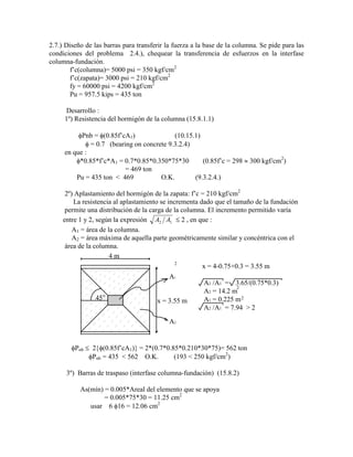 2.7.) Diseño de las barras para transferir la fuerza a la base de la columna. Se pide para las
condiciones del problema 2.4.), chequear la transferencia de esfuerzos en la interfase
columna-fundación.
f‟c(columna)= 5000 psi = 350 kgf/cm2
f‟c(zapata)= 3000 psi = 210 kgf/cm2
fy = 60000 psi = 4200 kgf/cm2
Pu = 957.5 kips = 435 ton
Desarrollo :
1º) Resistencia del hormigón de la columna (15.8.1.1)
Pnb = (0.85f‟cA1) (10.15.1)
= 0.7 (bearing on concrete 9.3.2.4)
en que :
*0.85*f‟c*A1 = 0.7*0.85*0.350*75*30 (0.85f‟c = 298 300 kgf/cm2
)
= 469 ton
Pu = 435 ton < 469 O.K. (9.3.2.4.)
2º) Aplastamiento del hormigón de la zapata: f‟c = 210 kgf/cm2
La resistencia al aplastamiento se incrementa dado que el tamaño de la fundación
permite una distribución de la carga de la columna. El incremento permitido varía
entre 1 y 2, según la expresión A A
2 1 2 , en que :
A1 = área de la columna.
A2 = área máxima de aquella parte geométricamente similar y concéntrica con el
área de la columna.
45o
4 m
x = 3.55 m
A1
A2
x = 4-0.75+0.3 = 3.55 m
A2 /A1 = 3.65/(0.75*0.3)
A2 = 14.2 m
A1 = 0.225 m
A2 /A1 = 7.94 > 2
2
2
2
Pnb 2 (0.85f‟cA1) = 2*(0.7*0.85*0.210*30*75)= 562 ton
Pnb = 435 < 562 O.K. (193 < 250 kgf/cm2
)
3º) Barras de traspaso (interfase columna-fundación) (15.8.2)
As(mín) = 0.005*Areal del elemento que se apoya
= 0.005*75*30 = 11.25 cm2
usar 6 16 = 12.06 cm2
 