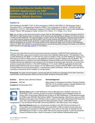 SAP COMMUNITY NETWORK scn.sap.com
© 2012 SAP AG 1
End-to-End How-to Guide: Building
SAPUI5 Applications on SAP
NetWeaver AS ABAP 7.31 Consuming
Gateway OData Services
Applies to:
SAP NetWeaver AS ABAP 7.03/7.31 SP4 (comprised in EhP6 for SAP ERP 6.0, SAP Business Suite 7
Innovations 2011), UI development toolkit for HTML5 1.6.4 (comprised in UI add-on 1.0 SPS01 for SAP
NetWeaver 7.03/7.31), SAP NetWeaver Gateway 2.0 SP04, ABAP Development Tools for SAP NetWeaver,
Eclipse ‘Classic’ IDE package (or higher versions 3.6.x ‘Helios’, 3.7.x ‘Indigo’, 4.2.x ‘Juno’)
Note: You can also run this end-to-end tutorial on a lower EhP2 for SAP NetWeaver 7.0 release (comprised in EhP5 for
SAP ERP 6.0, SAP Business Suite 7 Innovations 2010) combined with SAP NetWeaver Gateway 2.0 and the UI add-on
1.0 SPS1 for SAP NetWeaver 7.02 with the limitation, however, that the SAPUI5 application resources cannot be stored
in the ABAP backend using the new SAPUI5 ABAP Team Provider (requires SAP NetWeaver 7.03/7.31 SP4). In this
case the developed SAPUI5 sample application is tested locally based on the SAPUI5 runtime libs provided by the
SAPUI5 development environment. As a simple solution for the missing SAP ABAP Team Provider in SAP NetWeaver
7.00 to 7.31 SP03, SAP will offer an up-/download-report to connect the local SAPUI5 project from Eclipse to the SAPUI5
ABAP Repository (see SAP Note 1793771 for more details).
Summary
This document describes the end-to-end process required to develop a SAPUI5/HTML5 application user
interface (with table, popup and ux3 shell) consuming a local Gateway OData service. The application runs
on SAP NetWeaver AS ABAP 7.31 SP4 with two add-ons installed. Firstly, the SAP NetWeaver Gateway 2.0
SP4 add-on to build an OData service in the application backend using the Gateway Service Builder. The
created OData service is based on the SAP NetWeaver Enterprise Sales and Procurement Model as a pre-
installed demo/proxy application that provides a list of products as business data. Secondly, our end-to-end
scenario requires the UI add-on 1.0 for SAP NetWeaver 7.31 to build a SAPUI5 application frontend with
Eclipse-based SAPUI5 tools and to deploy it on the ABAP server using the SAPUI5 ABAP Team Provider.
The described end-to-end process starts in a development system landscape, where we assume that all the
necessary components will be installed on a single system.
Prerequisite: the reader should be familiar in general with SAP GUI handling and especially with the SAP Customizing
Implementation Guide (transaction SPRO) and with the ABAP Workbench (transaction SE80).
Authors: Bertram Ganz, Bernhard Siewert
Company: SAP AG
Created on: 29 November 2012
Author Bio
Bertram Ganz works in SAP NetWeaver Product Management in Walldorf, Germany. He
joined SAP in 2001, and has focused on product management and knowledge transfer for
various SAP UI technology offerings like UI add-on for SAP NetWeaver, UI development toolkit
for HTML5 (aka SAPUI5), Web Dynpro ABAP, Floorplan Manager, Web Dynpro Java and SAP
NetWeaver Business Client. Bertram is the co-author of the books "Maximizing Web Dynpro for
Java" and "Java Programming with the Web Application Server". 2005-2008 he was
recognized as a Top Contributor for the SAP Community Network in the Web Dynpro Java category.
Bernhard Siewert works as a development architect in the SAP Product Architecture for
Consumption and Collaboration team. He joined SAP in 1992 and spent several years as a
developer and consultant for SAP NetWeaver. Since 2001 he has been an architect for the
SAP NetWeaver UI team in various SAP internal and customer projects. In 2010 he joined the
Product Architecture team, where he focuses on User Interface Interoperability topics.
Acknowledgement
Many thanks to development architect Thorsten Erlewein,
SAP AG, for his excellent support, valuable feedback and
helpful suggestions included in this article.
 