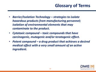 Glossary of Terms
• Barrier/Isolation Technology – strategies to isolate
hazardous products from manufacturing personnel;
isolation of environmental elements that may
contaminate to the product.
• Cytotoxic compound – toxic compounds that have
carcinogenic, mutagenic and/or teratogenic effect.
• Potent compound – a drug product that achieves a desired
medical effect with a very small amount of an active
ingredient.
10
 