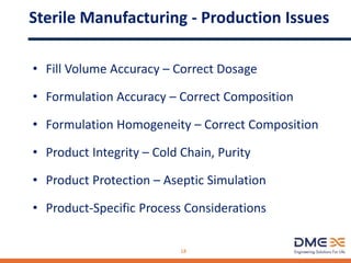 Sterile Manufacturing - Production Issues
• Fill Volume Accuracy – Correct Dosage
• Formulation Accuracy – Correct Composition
• Formulation Homogeneity – Correct Composition
• Product Integrity – Cold Chain, Purity
• Product Protection – Aseptic Simulation
• Product-Specific Process Considerations
18
 