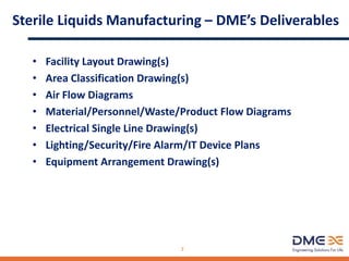 Sterile Liquids Manufacturing – DME’s Deliverables
• Facility Layout Drawing(s)
• Area Classification Drawing(s)
• Air Flow Diagrams
• Material/Personnel/Waste/Product Flow Diagrams
• Electrical Single Line Drawing(s)
• Lighting/Security/Fire Alarm/IT Device Plans
• Equipment Arrangement Drawing(s)
7
 