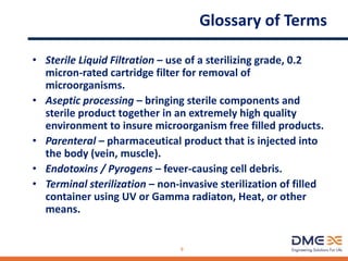 Glossary of Terms
• Sterile Liquid Filtration – use of a sterilizing grade, 0.2
micron-rated cartridge filter for removal of
microorganisms.
• Aseptic processing – bringing sterile components and
sterile product together in an extremely high quality
environment to insure microorganism free filled products.
• Parenteral – pharmaceutical product that is injected into
the body (vein, muscle).
• Endotoxins / Pyrogens – fever-causing cell debris.
• Terminal sterilization – non-invasive sterilization of filled
container using UV or Gamma radiaton, Heat, or other
means.
9
 