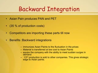 Backward Integration
• Asian Pain produces PAN and PET

• (35 % of production costs)

• Competitors are importing these parts till now

• Benefits :Backward integrations

           – immunizes Asian Paints to the fluctuation in the prices
           – Material is transferred at low cost to Asian Paints
           – equips the company with the ability to meet sudden surges in
             demand
           – 1/3rd production is sold to other companies. This gives strategic
             edge to Asian paints.
 