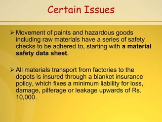 Certain Issues

 Movement of paints and hazardous goods
  including raw materials have a series of safety
  checks to be adhered to, starting with a material
  safety data sheet.

 All materials transport from factories to the
  depots is insured through a blanket insurance
  policy, which fixes a minimum liability for loss,
  damage, pilferage or leakage upwards of Rs.
  10,000.
 