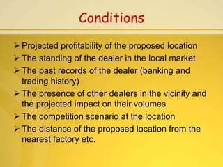 Conditions
 Projected profitability of the proposed location
 The standing of the dealer in the local market
 The past records of the dealer (banking and
  trading history)
 The presence of other dealers in the vicinity and
  the projected impact on their volumes
 The competition scenario at the location
 The distance of the proposed location from the
  nearest factory etc.
 