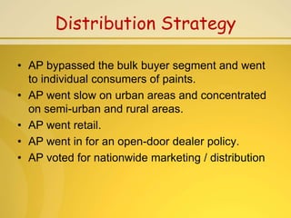 Distribution Strategy

• AP bypassed the bulk buyer segment and went
  to individual consumers of paints.
• AP went slow on urban areas and concentrated
  on semi-urban and rural areas.
• AP went retail.
• AP went in for an open-door dealer policy.
• AP voted for nationwide marketing / distribution
 