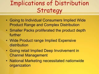 Implications of Distribution
           Strategy
• Going to Individual Consumers Implied Wide
  Product Range and Complex Distribution
• Smaller Packs proliferated the product depth
  further
• Wide Product range Implied Expensive
  distribution
• Going retail Implied Deep Involvement in
  Channel Management
• National Marketing necessitated nationwide
  organization
 