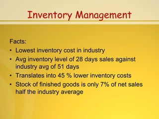 Inventory Management

Facts:
• Lowest inventory cost in industry
• Avg inventory level of 28 days sales against
  industry avg of 51 days
• Translates into 45 % lower inventory costs
• Stock of finished goods is only 7% of net sales
  half the industry average
 