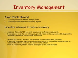 Inventory Management
Asian Paints allowed
•   15-21 days credit for dealers in major towns
•   22-30 days credit dealers in upcountry regions


Incentive schemes to reduce inventory
•    A special discount of 3.5 per cent - discount for perfection in payments.
    It was passed on at the end of the year, provided each and every payment throughout the
     year was made within the stipulated time norms.

•    A cash discount of 5 per cent. This was paid for all outright cash purchases.
    It was given whenever payments were received within 24 hours of the supply/invoice. In
     respect of outstation accounts, the payments have been
    made in advance by draft in order to be eligible for the cash discount
 