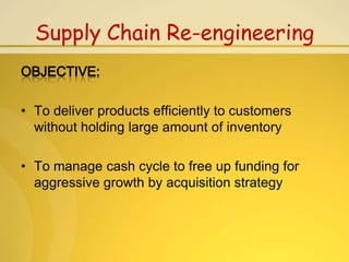 Supply Chain Re-engineering


• To deliver products efficiently to customers
  without holding large amount of inventory

• To manage cash cycle to free up funding for
  aggressive growth by acquisition strategy
 