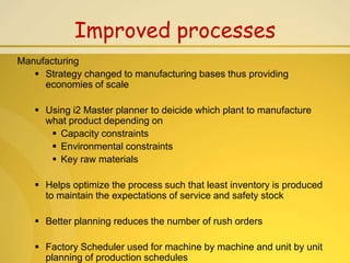 Improved processes
Manufacturing
    Strategy changed to manufacturing bases thus providing
     economies of scale

    Using i2 Master planner to deicide which plant to manufacture
     what product depending on
       Capacity constraints
       Environmental constraints
       Key raw materials

    Helps optimize the process such that least inventory is produced
     to maintain the expectations of service and safety stock

    Better planning reduces the number of rush orders

    Factory Scheduler used for machine by machine and unit by unit
     planning of production schedules
 