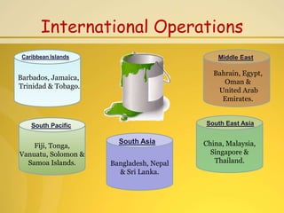 International Operations
 Caribbean Islands                           Middle East

                                            Bahrain, Egypt,
Barbados, Jamaica,
                                               Oman &
Trinidad & Tobago.
                                             United Arab
                                              Emirates.


    South Pacific                        South East Asia

                       South Asia        China, Malaysia,
    Fiji, Tonga,
Vanuatu, Solomon &                         Singapore &
  Samoa Islands.     Bangladesh, Nepal      Thailand.
                       & Sri Lanka.
 