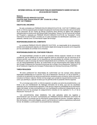 INFORME ESPECIAL DE CONTADOR PÚBLICO INDEPENDIENTE SOBRE ESTADO DE
APLICACIÓN DE FONDOS
Señores
PARQUE EOLICO ARAUCO S.A.P.E.M.
Domicilio legal: Buenos Aires N° 264 - Ciudad de La Rioja
CUIT: 30-71128994-8
OBJETO DEL ENCARGO
He sido contratado por PARQUE EOLICO ARAUCO S.A.P.E.M., CUIT 30-71128994-8, para
emitir un informe especial sobre el estado de aplicación de fondos del producido neto proveniente
de la colocación de los Títulos de Deuda (conforme dicho término se define más adelante)
utilizados para la construcción del Parque Solar Fotovoltaico “Arauco I”en la Provincia de La Rioja
(el “Proyecto”), realizada por PARQUE EOLICO ARAUCO S.A.P.E.M. (la “Sociedad”). Dicha
información ha sido firmada / iniciada por mí para propósitos de identificación solamente, y en
adelante, referida como “la Información objeto del encargo”.
RESPONSABILIDADES DEL COMITENTE
La comitente PARQUE EOLICO ARAUCO S.A.P.E.M., es responsable de la preparación,
emisión de la declaración adjunta y la información objeto del encargo de acuerdo con lo requerido
por las autoridades de contralor de la empresa.
RESPONSABILIDADES DEL CONTADOR PÚBLICO
Mi responsabilidad consiste en emitir el presente informe especial, basado en mi tarea
profesional, que se detalla en la sección siguiente sobre la información que se menciona en la
primera sección, para cumplir con lo requerido por las autoridades de contralor de la empresa.
He llevado a cabo mi encargo de manera independiente de la comitente y he cumplido, además,
con las responsabilidades de ética, de conformidad con los requerimientos del Código de Ética
del Consejo Profesional de Ciencias Económicas de La Rioja y de la Resolución Técnica N° 37
de la Federación Argentina de Consejos Profesionales de Ciencias Económicas (FACPCE).
TAREA REALIZADA
Mi tarea profesional fue desarrollada de conformidad con las normas sobre informes
especiales establecidas en la sección VII.C de la Resolución Técnica N° 37 de la FACPCE, y
consistió en la aplicación de ciertos procedimientos necesarios para corroborar cierta información
incluida en el Anexo I adjunto. Dichas normas exigen que cumpla los requerimientos de ética, así
como que planifique y ejecute la tarea que me permita emitir el presente informe especial.
En un encargo para emitir un informe especial, se aplica una serie de procedimientos, y se
limita a dar una manifestación de hallazgos derivados de la tarea, que son los resultados
obtenidos de los procedimientos aplicados. Este servicio mejora la confiabilidad de la información
objeto del trabajo, al estar acompañada por una manifestación profesional independiente que es
diferente de la de los encargos de aseguramiento incluidos en los capítulos III, IV y V de la
Resolución Técnica N° 37.
Los procedimientos abajo detallados, han sido aplicados sobre los registros y
documentación que me fueron suministrados por PARQUE EOLICO ARAUCO S.A.P.E.M. Mi
tarea se basó en la premisa que la información proporcionada es precisa, completa, legítima y
libre de fraudes y otros actos ilegales, para lo cual he tenido en cuenta su apariencia y estructura
formal. Se detallan a continuación los procedimientos realizados:
 