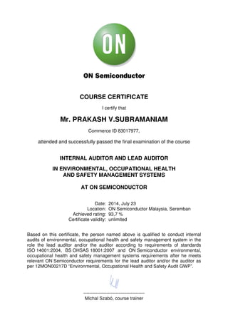 COURSE CERTIFICATE
I certify that
Mr. PRAKASH V.SUBRAMANIAM
Commerce ID 83017977,
attended and successfully passed the final examination of the course
INTERNAL AUDITOR AND LEAD AUDITOR
IN ENVIRONMENTAL, OCCUPATIONAL HEALTH
AND SAFETY MANAGEMENT SYSTEMS
AT ON SEMICONDUCTOR
Date: 2014, July 23
Location: ON Semiconductor Malaysia, Seremban
Achieved rating: 93,7 %
Certificate validity: unlimited
Based on this certificate, the person named above is qualified to conduct internal
audits of environmental, occupational health and safety management system in the
role the lead auditor and/or the auditor according to requirements of standards
ISO 14001:2004, BS OHSAS 18001:2007 and ON Semiconductor environmental,
occupational health and safety management systems requirements after he meets
relevant ON Semiconductor requirements for the lead auditor and/or the auditor as
per 12MON00217D “Environmental, Occupational Health and Safety Audit GWP”.
----------------------------------------
Michal Szabó, course trainer
 