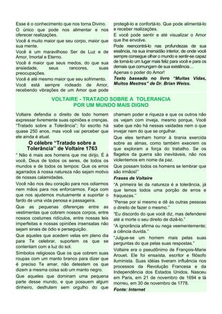 Esse é o conhecimento que nos torna Divino.
O único que pode nos alimentar e nos
oferecer realizações.
Você é muito maior que seu corpo, maior que
sua mente.
Você é um maravilhoso Ser de Luz e de
Amor, Imortal e Eterno.
Você é maior que seus medos, do que sua
ansiedade, seus rancores, suas
preocupações.
Você é até mesmo maior que seu sofrimento.
Você está sempre rodeado de Amor,
recebendo vibrações de um Amor que pode
protegê-lo e confortá-lo. Que pode alimentá-lo
e receber realizações.
E você pode sentir e até visualizar o Amor
que lhe envolve.
Pode reencontrá-lo nas profundezas de sua
essência, na sua imensidão interior, de onde você
sempre consegue olhar o mundo e sentir-se capaz
de torná-lo um lugar mais feliz para você e para os
demais que comungam de sua existência…
Apenas o poder do Amor!
Texto baseado no livro “Muitas Vidas,
Muitos Mestres” de Dr. Brian Weiss.
VOLTAIRE - TRATADO SOBRE A TOLERANCIA
POR UM MUNDO MAIS DIGNO
Voltaire defendia o direito de todo homem
expressar livremente suas opiniões e crenças.
“Tratado sobre a Tolerância”; foi escrito há
quase 250 anos, mas você vai perceber que
ele ainda é atual.
O célebre “Tratado sobre a
Tolerância’’ de Voltaire 1763
“ Não é mais aos homens que me dirijo. É à
você, Deus de todos os seres, de todos os
mundos e de todos os tempos: Que os erros
agarrados à nossa natureza não sejam motivo
de nossas calamidades.
Você não nos deu coração para nos odiarmos
nem mãos para nos enforcarmos. Faça com
que nos ajudemos mutuamente a suportar o
fardo de uma vida penosa e passageira.
Que as pequenas diferenças entre as
vestimentas que cobrem nossos corpos, entre
nossos costumes ridículos, entre nossas leis
imperfeitas e nossas opiniões insensatas não
sejam sinais de ódio e perseguição.
Que aqueles que acedem velas em pleno dia
para Te celebrar, suportem os que se
contentam com a luz do sol.
Símbolos religiosos Que os que cobrem suas
roupas com um manto branco para dizer que
é preciso Te amar, não detestem os que
dizem a mesma coisa sob um manto negro.
Que aqueles que dominam uma pequena
parte desse mundo, e que possuem algum
dinheiro, desfrutem sem orgulho do que
chamam poder e riqueza e que os outros não
os vejam com inveja, mesmo porque, Você
sabe que não há nessas vaidades nem o que
invejar nem do que se orgulhar.
Que eles tenham horror à tirania exercida
sobre as almas, como também execrem os
que exploram a força do trabalho. Se os
flagelos da guerra são inevitáveis, não nos
violentemos em nome da paz.
Que possam todos os homens se lembrar que
são irmãos!’’
Frases de Voltaire
“A primeira lei da natureza é a tolerância, já
que temos todos uma porção de erros e
fraquezas.’’
“Pense por si mesmo e dê às outras pessoas
o direito de fazer o mesmo.’’
“Eu discordo do que você diz, mas defenderei
até a morte o seu direito de dizê-lo.”
“A ignorância afirma ou nega veementemente;
a ciência duvida.’’
“Julgue-se um homem mais pelas suas
perguntas do que pelas suas respostas.”
Voltaire era o pseudônimo de François-Marie
Arouet. Ele foi ensaísta, escritor e filósofo
iluminista. Suas idéias tiveram influência nos
processos da Revolução Francesa e da
Independência dos Estados Unidos. Nasceu
em Paris, em 21 de novembro de 1694 e lá
morreu, em 30 de novembro de 1778.
Fonte: Internet
 