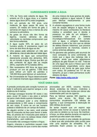 CURIOSIDADES SOBRE A ÁGUA
1. 70% da Terra está coberta de água. No
entanto só 2% é água doce, e a maioria
dessa água doce (87%) está congelada.
2. Em um período de 100 anos, uma
molécula de água passa 98 anos no
oceano, 20 meses em forma de gelo, 2
semanas em lagos e rios e menos de uma
semana na atmosfera.
3. As gotas de chuva não têm forma de
lágrima. Usando câmeras de alta
velocidade os cientistas comprovaram que
têm forma esferóide.
4. A água supõe 55% do peso de um
humano adulto. E precisamos ingerir em
torno de dois litros de água ao dia.
5. Uma pessoa pode sobreviver um mês sem
alimentar-se, mas só sete dias sem beber água.
6. A maioria da água que consumimos
diariamente procede dos alimentos. 95%
de um tomate é água. Outros que têm um
alto conteúdo de água são as maçãs
(85%), espinafre (91%) batatas (80%).
7. São necessários 450 litros de água para
produzir um ovo de galinha, 7.000 litros
para refinar um barril de petróleo e
148.000 litros para fabricar um automóvel.
8. Na Universidade de Tóquio desenvolveram
um material chamado água elástica a partir
de uma mistura de duas gramas de argila,
matéria orgânica e água natural. É ideal
para fabricar medicamentos e para
consertar tecidos.
9. A urticária aquagênica é uma forma muito
rara de reação alérgica à água. Há no
máximo 30 casos conhecidos na literatura
médica e acreditam que é devida à
presença na pele de um antígeno -
substância que ativa o sistema
imunológico-hidrossolúvel. Em contato
com a água, o antígeno dissolve-se,
atravessa a pele e faz com que as células
de defesa liberem histamina, que provoca
o aparecimento de manchas, coceira e
outros sintomas alérgicos.
10.Os glaciares são gerados pelo acumulo de
neve compacta na zona continental, de
modo que a água dos icebergs não é
salgada, ainda que estes gigantescos
pedaços de gelo flutuem no mar. Trata-se
de uma água tão pura e fresca que é até
comercializada engarrafada como água
mineral e em forma de gelo para tomar
com vodca. Só podemos ver 1/7 de seu
tamanho, já que o resto permanece oculto
debaixo da água.
Fonte: http://www.ndig.com.br
VOCÊ SABIA QUE:
A pressão produzida pelo coração humano ao
bater é suficiente para espirrar sangue a uma
distância de 9 metros.
A formiga consegue levantar 50 vezes o seu
peso, puxar 30 vezes o seu peso e sempre
cai para o lado direito quando intoxicada.
A pulga consegue pular a uma distância
correspondente a 350 vezes o comprimento
do seu corpo. É como se um ser humano
pulasse a distância de um campo de futebol.
Se alguém encher o teu saco, você precisa
usar 42 músculos da face para franzir a testa.
Mas, só precisa de 4 músculos para esticar o
braço e dar um soco na cabeça desse chato!
(hahahahaha....sem violência).
O crocodilo não consegue mostrar a língua.
Cigarro, charutos e cachimbos causam mais
mortes prematuras do que a soma das mortes
provocadas por AIDS, cocaína, heroína,
álcool, acidentes de trânsito, incêndios e
suicídios. Um terço das mortes por câncer são
ocasionadas pelo uso de cigarros.
Para se fabricar apenas 300 cigarros, se
destrói uma árvore. No Brasil, são
consumidos anualmente 128 bilhões de
cigarros, o que corresponde à destruição de
426 milhões de árvores!
Se tentar impedir que um espirro seja
expelido pode morrer ao causar a ruptura de
uma veia no cérebro ou na nuca. Se mantiver,
à força, os olhos abertos durante um espirro é
possível que eles saiam das órbitas.
A cera do ouvido é uma coleção de gorduras
e óleos que são produzidos pelo ouvido para
criar uma espécie de armadilha. Pó e
partículas ficam presos na cera e não
 