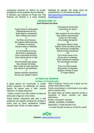 conseguem penetrar no interior do ouvido,
protegendo contra qualquer tipo de infecção.
A bandeira que balança na Praça dos Três
Poderes em Brasília é a maior bandeira
hasteada do planeta. Ela mede cerca de
comprimento e 14,30 metros de altura.
http://www.fiocruz.br/biosseguranca/Bis/infanti
l/vcsabiaque.htm
VERSOS SEM "O"
José Floriano da Costa
I
Surge fresca a madrugada
Resplandecente de luz:
Salta alegre a passarada
Num chilrear que seduz!
II
As filhas da primavera,
De matizes deslumbrantes,
Enfeitam a natureza,
Sempre belas e radiantes.
III
A humanidade se curva,
Reverente e agradecida,
Ante a grandeza de Deus,
Que à gente dá luz e vida!
IV
Na imensidade das águas,
Nas várzeas ilimitadas,
Mas matas as mais agrestes,
Nas serras e nas baixadas...
V
Nesse ambiente agradável,
De paz que alegra e seduz,
Transparece claramente
A grandeza de Jesus!
VI
Nas margens de uma ribeira
Que desliza mansamente,
Canta um triste sabiá
Uma balada plangente!
VII
Nas águas claras e lisas,
Nadam cisnes de alvas penas
Nas barrancas verdejantes,
Nascem lindas açucenas.
VIII
Cai a tarde nasce a lua.
Deusa de luz prateada,
Entre milhares de estrelas
Na imensidade azulada.
IX
Para a ermida singela,
Esquecida na freguesia
Seguem crentes a rezar
À Virgem Maria!
A PIADA DA SEMANA
Irmãos na Construção
A igreja estava em construção, e muitos
irmãos ajudavam na edificação do templo.
Depois da pausa para o café, quando
voltavam, um deles perguntou:
- Cadê a corda? (os irmão subiam as latas de
areia para a lage por uma corda).
Todos ficaram indignados pelo fato, e não
aceitavam que alguém pudesse ter roubado a
corda, pois só havia verdadeiros cristãos
naquele lugar. Então um deles sugeriu:
-Não é possível. Vamos orar e Deus vai nos
revelar onde está a corda.
Todos concordaram e combinaram uma vigília
para a mesma noite.
Na vigília todos os irmãos estavam orando e
buscando a Deus, quando um deles
adormeceu.
Então o cutucaram, dizendo:
-IRMÃO, ACORDA!, ACORDA!
Espantado, o irmão levanta e diz:
- A corda! Acorda! Acorda eu vendi! Eu vendi!
oOo
Acessar: www.r2cpress.com.br
 
