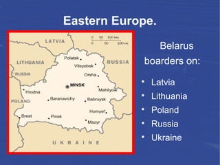 Eastern Europe.
Belarus
boarders on:

Latvia

Lithuania

Poland

Russia

Ukraine
 