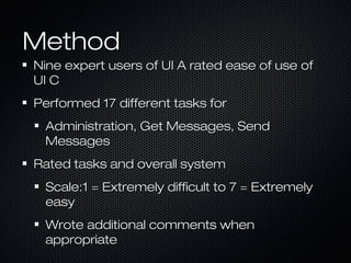 MethodMethod
Nine expert users of UI A rated ease of use ofNine expert users of UI A rated ease of use of
UI CUI C
Performed 17 different tasks forPerformed 17 different tasks for
Administration, Get Messages, SendAdministration, Get Messages, Send
MessagesMessages
Rated tasks and overall systemRated tasks and overall system
Scale:1 = Extremely difficult to 7 = ExtremelyScale:1 = Extremely difficult to 7 = Extremely
easyeasy
Wrote additional comments whenWrote additional comments when
appropriateappropriate
 