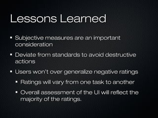 Lessons LearnedLessons Learned
Subjective measures are an importantSubjective measures are an important
considerationconsideration
Deviate from standards to avoid destructiveDeviate from standards to avoid destructive
actionsactions
Users won’t over generalize negative ratingsUsers won’t over generalize negative ratings
Ratings will vary from one task to anotherRatings will vary from one task to another
Overall assessment of the UI will reflect theOverall assessment of the UI will reflect the
majority of the ratings.majority of the ratings.
 