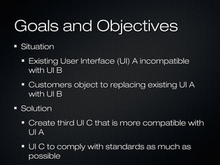 Goals and ObjectivesGoals and Objectives
SituationSituation
Existing User Interface (UI) A incompatibleExisting User Interface (UI) A incompatible
with UI Bwith UI B
Customers object to replacing existing UI ACustomers object to replacing existing UI A
with UI Bwith UI B
SolutionSolution
Create third UI C that is more compatible withCreate third UI C that is more compatible with
UI AUI A
UI C to comply with standards as much asUI C to comply with standards as much as
possiblepossible
 