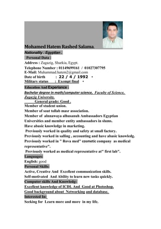 .Mohamed Hatem Rashed Salama
: Egyptian .Nationality
:ersonal DataP
Address : Zagazig, Sharkia, Egypt.
Telephone Number : 01149699161 / 01027307795
E-Mail: Muhammad.hatem2@gmail.com
•Date of birth : 22 / 4 / 1992
•Military status : Exempt final
:ExperianceEducation And
Faculty of Science,Bachelor degree in math/computer science,
Zagazig University.
General grade: Good .
Member of student union.
Member of sout tollab masr association.
Member of alnnawaya alhusanuh Ambassadors Egyptian
Universities and member entity ambassadors in slums.
Have abasic knowledge in marketing.
Previously worked in quality and safety at small factory.
Previously worked in salling , accounting and have abasic knowledg.
Previously worked in " Rova med" cosmetic company as medical
representative".
Previously worked as medical representative at" first lab".
Languages:
English: good
:Personal Skills
Active, Creative And Excellent communication skills.
Self-motivated And Ability to learn new tasks quickly.
:And KnowledgComputer skills
.Good at PhotoshopAndExcellent knowledge of ICDL
.and databaseNetworkingood background aboutG
:Interested In
Learn more and more in my life.Seeking for
 