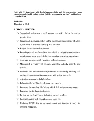 Hotel with 151 Apartments with double bedrooms dining and kitchens, meeting rooms,
swimming pools, health and recreation facilities ,restaurant’s, parking’s and business
center facilities.
Job Profile.
Reporting to COO,
RESPONSIBILITIES:
 Supervised maintenance staff assigns the daily duties by setting
priority jobs.
 Supervised engineering staff in the maintenance and repair of MEP
equipments at full hotel property area included.
 Helped the staff selection process.
 Ensuring that all staff members are trained in composite maintenance
activities and were strictly following standard operating procedures.
 Arranged training in safety, repairs and maintenance.
 Maintained a variety of records, complete activity records and
reports.
 Created a safe environment for guests and associates by ensuring that
the hotel is maintained in accordance with safety standards.
 Attending manager’s daily briefing.
 Following the MOD schedule once every week.
 Preparing the monthly HLP along with P & L and presenting same.
 Preparing the forthcoming budget.
 Reviewing the AMC’s and following up with vendors.
 Co coordinating with project ongoing jobs. Etc.
 Updating DTCM file as per requirement and keeping it ready for
anytime inspection.
 