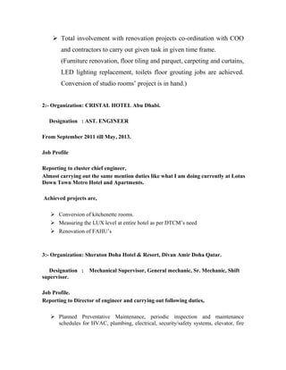  Total involvement with renovation projects co-ordination with COO
and contractors to carry out given task in given time frame.
(Furniture renovation, floor tiling and parquet, carpeting and curtains,
LED lighting replacement, toilets floor grouting jobs are achieved.
Conversion of studio rooms’ project is in hand.)
2:- Organization: CRISTAL HOTEL Abu Dhabi.
Designation : AST. ENGINEER
From September 2011 till May, 2013.
Job Profile
Reporting to cluster chief engineer,
Almost carrying out the same mention duties like what I am doing currently at Lotus
Down Town Metro Hotel and Apartments.
Achieved projects are,
 Conversion of kitchenette rooms.
 Measuring the LUX level at entire hotel as per DTCM’s need
 Renovation of FAHU’s
3:- Organization: Sheraton Doha Hotel & Resort, Divan Amir Doha Qatar.
Designation : Mechanical Supervisor, General mechanic, Sr. Mechanic, Shift
supervisor.
Job Profile.
Reporting to Director of engineer and carrying out following duties,
 Planned Preventative Maintenance, periodic inspection and maintenance
schedules for HVAC, plumbing, electrical, security/safety systems, elevator, fire
 