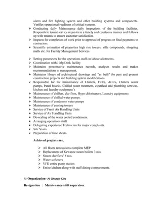 alarm and fire fighting system and other building systems and components.
Verifies operational readiness of critical systems.
 Conducting daily Maintenance daily inspections of the building facilities.
Responds to tenant service requests in a timely and courteous manner and follows
up with tenants to ensure customer satisfaction.
 Inspects for completion of work prior to approval of progress or final payments to
contractors.
 Scientific estimation of properties high rise towers, villa compounds, shopping
malls etc. for Facility Management Services
 Setting parameters for the operations staff on labour allotments.
 Coordination with Help Desk facility
 Maintains preventative maintenance records, analyses results and makes
recommendations to management.
 Maintains library of architectural drawings and "as built" for past and present
construction projects and building system modifications.
 Responsible for the maintenance of Chillers, FCUs, AHUs, Chillers water
pumps, Panel boards, Chilled water treatment, electrical and plumbing services,
kitchen and laundry equipment’s
 Maintenance of chillers, clarifiers, Hypo chlorinators, Laundry equipments
 Maintenance of chilled water pumps.
 Maintenance of condenser water pumps
 Maintenance of cooling towers
 Service of Fresh Air Handling Units
 Service of Air Handling Units
 De-scaling of the water cooled condensers.
 Arranging operations shift
 Delegating experience Technician for major complaints.
 Site Visits
 Preparation of time sheets.
Achieved projects are,
 All floors renovations complete MEP
 Replacement of Kewanee steam boilers 3 nos.
 Steam clarifiers’ 8 nos.
 Water softeners
 VFD entire pump station
 Entire kitchen along with staff dining compartments.
4:-Organization- Al Ghurair City
Designation : Maintenance shift supervisor.
 