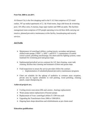 From Feb. 2009 to Jan.2011.
Al Ghurair City is the first shopping mall in the U.A.E that comprises of 223 retail
outlets, 347 up market apartments of 2, 3 & 4 bed rooms, large club house & swimming
pool, 105 office units, 8 cinemas, large super market and 3000 car parks. The facilities
management team comprises of 225 people operating in two & three shifts carrying out
reactive, planned preventive maintenance at this facility, housekeeping and security
services.
Job Profile
 Maintenance of centrifugal chillers, cooling towers, secondary and primary
chilled water pumps, FAHU’ s, AHU’ s and FCU ’s, maintenance of central
extract system, plumbing and drainage, fire alarm and fire fighting systems, water
treatment for swimming pool and grease traps.
 Implemented periodical service contracts for A/C duct cleaning, water tank
cleaning, Kitchen duct cleaning and treatment of drain and grease traps.
 Field inspections to ensure the service providers follow the contract.
o Implementation of scheduled planned preventive maintenance programs
 Chart out schedule for the upkeep of aesthetics in common areas reception,
private area by regular schedules in wall painting, wood polishing, cleaning
panels, carpet shampooing etc.
Achieved projects are,
 Cooling towers renovation (fills and ,motors , bearings replacement)
 Water pump station replacement of booster pumps
 Replacement of 4 nos. centrifugal chillers X 1200 tons each
 Upgrading the Transformers from 1000 to 1500 KWA.
 Ongoing basis shops demolition and refurbishments as per clients need
Education qualification:
 