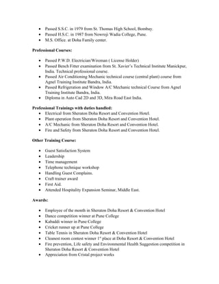 • Passed S.S.C. in 1979 from St. Thomas High School, Bombay.
• Passed H.S.C. in 1987 from Nowroji Wadia College, Pune.
• M.S. Office. at Doha Family center.
Professional Courses:
• Passed P.W.D. Electrician/Wireman ( License Holder)
• Passed Bench Fitter examination from St. Xavier’s Technical Institute Manickpur,
India. Technical professional course.
• Passed Air Conditioning Mechanic technical course (central plant) course from
Agnel Training Institute Bandra, India.
• Passed Refrigeration and Window A/C Mechanic technical Course from Agnel
Training Institute Bandra, India.
• Diploma in Auto Cad 2D and 3D, Mira Road East India.
Professional Trainings with duties handled:
• Electrical from Sheraton Doha Resort and Convention Hotel.
• Plant operation from Sheraton Doha Resort and Convention Hotel.
• A/C Mechanic from Sheraton Doha Resort and Convention Hotel.
• Fire and Safety from Sheraton Doha Resort and Convention Hotel.
Other Training Course:
• Guest Satisfaction System
• Leadership
• Time management
• Telephone technique workshop
• Handling Guest Complains.
• Craft trainer award
• First Aid.
• Attended Hospitality Expansion Seminar, Middle East.
Awards:
• Employee of the month in Sheraton Doha Resort & Convention Hotel
• Dance competition winner at Pune College
• Kabaddi winner in Pune College
• Cricket runner up at Pune College
• Table Tennis in Sheraton Doha Resort & Convention Hotel
• Cleanest room contest winner 1st
place at Doha Resort & Convention Hotel
• Fire prevention, Life safety and Environmental Health Suggestion competition in
Sheraton Doha Resort & Convention Hotel
• Appreciation from Cristal project works
 