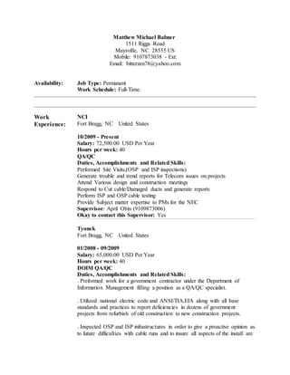 Matthew Michael Babner
1511 Riggs Road
Maysville, NC 28555 US
Mobile: 9107873038 - Ext:
Email: bitterzen78@yahoo.com
Availability: Job Type: Permanent
Work Schedule: Full-Time
Work
Experience:
NCI
Fort Bragg, NC United States
10/2009 - Present
Salary: 72,500.00 USD Per Year
Hours per week: 40
QA/QC
Duties, Accomplishments and Related Skills:
Performed Site Visits,(OSP and ISP inspections)
Generate trouble and trend reports for Telecom issues on projects
Attend Various design and construction meetings
Respond to Cut cable/Damaged ducts and generate reports
Perform ISP and OSP cable testing
Provide Subject matter expertise to PMs for the NEC
Supervisor: April Obin (9109873006)
Okay to contact this Supervisor: Yes
Tyonek
Fort Bragg, NC United States
01/2008 - 09/2009
Salary: 65,000.00 USD Per Year
Hours per week: 40
DOIM QA/QC
Duties, Accomplishments and Related Skills:
. Preformed work for a government contractor under the Department of
Information Management filling a position as a QA/QC specialist.
. Utilized national electric code and ANSI/TIA,EIA along with all base
standards and practices to report deficiencies in dozens of government
projects from refurbish of old construction to new construction projects.
. Inspected OSP and ISP infrastructures in order to give a proactive opinion as
to future difficulties with cable runs and to insure all aspects of the install are
 