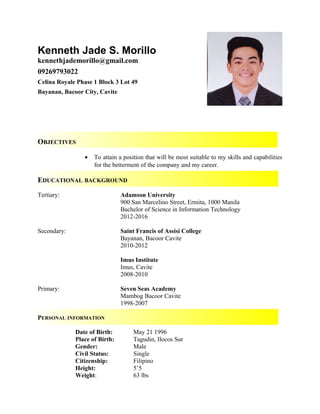Kenneth Jade S. Morillo
kennethjademorillo@gmail.com
09269793022
Celina Royale Phase 1 Block 3 Lot 49
Bayanan, Bacoor City, Cavite
OBJECTIVES
• To attain a position that will be most suitable to my skills and capabilities
for the betterment of the company and my career.
EDUCATIONAL BACKGROUND
Tertiary: Adamson University
900 San Marcelino Street, Ermita, 1000 Manila
Bachelor of Science in Information Technology
2012-2016
Secondary: Saint Francis of Assisi College
Bayanan, Bacoor Cavite
2010-2012
Imus Institute
Imus, Cavite
2008-2010
Primary: Seven Seas Academy
Mambog Bacoor Cavite
1998-2007
PERSONAL INFORMATION
Date of Birth: May 21 1996
Place of Birth: Tagudin, Ilocos Sur
Gender: Male
Civil Status: Single
Citizenship: Filipino
Height: 5’5
Weight: 63 lbs
 