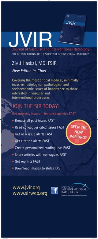 Ziv J Haskal, MD, FSIR
New Editor-in-Chief
Covering the most critical medical, minimally
invasive, radiological, pathological and
socioeconomic issues of importance to those
interested in vascular and
interventional procedures.
JOIN THE SIR TODAY!
Get monthly issues + featured articles FAST
· Browse all past issues FAST
· Read colleagues cited issues FAST
· Get new issue alerts FAST
· Get citation alerts FAST
· Create personalized reading lists FAST
· Share articles with colleagues FAST
· Get reprints FAST
· Download images to slides FAST
www.jvir.org
www.sirweb.org
Journal of Vascular and Interventional Radiology
JVIRTHE OFFICIAL JOURNAL OF THE SOCIETY OF INTERVENTIONAL RADIOLOGY
?SEEN THE
NEW
JVIR.ORG?
jvir_banner_stand.indd 1 7/3/11 13:45:32
 