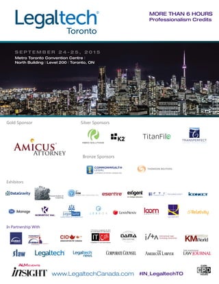 www.LegaltechCanada.com #IN_LegaltechTO
More than 6 hours
Professionalism Credits
In Partnership With
Gold Sponsor
Bronze Sponsors
Silver Sponsors
Exhibitors
S e p t e m b e r 2 4 - 2 5 , 2 0 1 5
Metro Toronto Convention Centre |
North Building | Level 200 | Toronto, ON
 