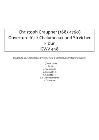 Christoph Graupner (1683-1760)
Ouverture für 2 Chalumeaux und Streicher
                  F Dur
                GWV 448
  Ouverture a 2. Chalumeaux 2 Violin / Viola e Cembalo. / Christoph Graupner.

                                 1. (Ouverture)
                                      2. Air I-II
                                  3. Sarabande
                                  4. Menuet I-II
                                  5. Gavotte I-II
                             6. Il Contentamento
                                   7. Chaconne
 