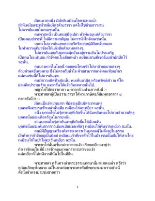 3
มีคนพวกหนึ่ง มีปกติเหมือนโคกระหายน้า
ทาทีเหมือนจะกล้ากลืนมิตรด้วยวาจา แต่ไม่ใช่ด้วยการงาน
ไม่ควรคุ้นเคยในคนเช่นนั้น.
คนพวกหนึ่ง เป็ นคนชูมือเปล่า พัวพันอยู่แต่ด้วยวาจา
เป็นมนุษย์กระพี้ ไม่มีความกตัญญู ไม่ควรนั่งใกล้คนเช่นนั้น.
บุคคลไม่ควรคุ้นเคยต่อสตรีหรือบุรุษผู้มีจิตกลับกลอก
ไม่ทาความเกี่ยวข้องให้แจ้งชัดด้วยเหตุต่างๆ.
ไม่ควรคุ้นเคยกับบุคคลผู้หยั่งลงสู่กรรมอันไม่ประเสริฐ
เป็นคนไม่แน่นอน กาจัดคนไม่เลือกหน้า เหมือนดาบที่เขาลับแล้วปกปิดไว้
ฉะนั้น.
คนบางพวกในโลกนี้ คอยเพ่งโทษเข้าไปหาด้วยอุบายต่างๆ
ด้วยคาพูดอันคมคาย ซึ่งไม่ตรงกับน้าใจ ด้วยสามารถแห่งคนเทียมมิตร
แม้คนเช่นนี้ก็ไม่ควรคุ้นเคย.
คนมีความคิดชั่วเช่นนั้น พบเห็นอามิส หรือทรัพย์เข้า ณ ที่ใด
ย่อมคิดประทุษร้าย และครั้นได้แล้วก็ละสหายนั้นไป.
พญาไก่ได้กล่าวคาถา ๗ คาถาด้วยประการดังนี้ :-
พระศาสดาผู้เป็นธรรมราชาได้ทรงภาษิตอภิสัมพุทธคาถา ๔
คาถาดังนี้ว่า :-
มีคนเป็นจานวนมาก ที่ปลอมเป็นมิตรมาคบหา
บุคคลพึงละบุรุษชั่วเหล่านั้นเสีย เหมือนไก่ละเหยี่ยว ฉะนั้น.
อนึ่ง บุคคลใดไม่รู้เท่าเหตุที่เกิดขึ้นได้ฉับพลันหลงไปตามอานาจศัตรู
บุคคลนั้นย่อมเดือดร้อนในภายหลัง.
ส่วนบุคคลใดรู้เท่าทันเหตุที่เกิดขึ้นได้ฉับพลัน
บุคคลนั้นย่อมพ้นจากการเบียดเบียนของศัตรู เหมือนไก่พ้นจากเหยี่ยว ฉะนั้น.
คนผู้มีปัญญาเครื่องพิจารณาควรเว้นบุคคลผู้ไม่ตั้งอยู่ในธรรม
มักทาการกาจัดอยู่เป็นนิตย์ เหมือนแร้วที่เขาดักไว้ในป่า เช่นนั้นเสียให้ห่างไกล
เหมือนไก่ในป่าไผ่ละเว้นเหยี่ยว ฉะนั้น.
พระยาไก่นั้นครั้นกล่าวคาถาแล้ว เรียกเหยี่ยวมาขู่ว่า
ถ้าเราจักอยู่ในที่นี้ เราจักตอบแทนการกระทาของเจ้า
แม้เหยี่ยวก็ได้หนีจากที่นั้นไปในที่อื่น.
พระศาสดา ครั้นทรงนาพระธรรมเทศนานี้มาแสดงแล้ว ตรัสว่า
ดูก่อนภิกษุทั้งหลาย แม้ในกาลก่อนพระเทวทัตก็พยายามฆ่าเราอย่างนี้
ดังนี้แล้วทรงประชุมชาดกว่า
 