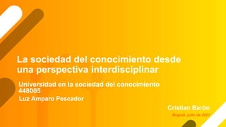 La sociedad del conocimiento desde
una perspectiva interdisciplinar
Cristian Barón
Universidad en la sociedad del conocimiento
448005
Bogotá, julio de 2021
Luz Amparo Pescador
 