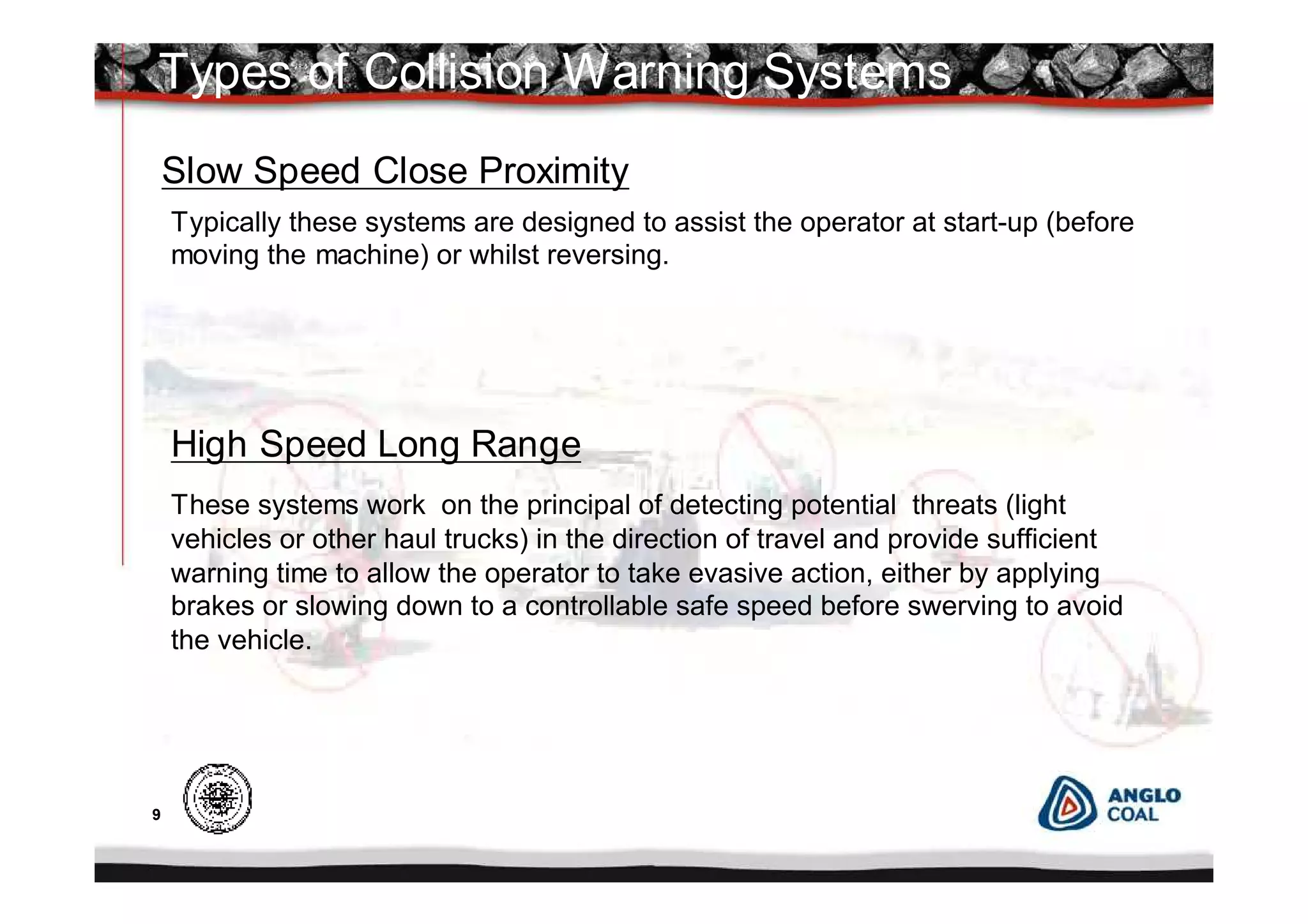 9
These systems work on the principal of detecting potential threats (light
vehicles or other haul trucks) in the direction of travel and provide sufficient
warning time to allow the operator to take evasive action, either by applying
brakes or slowing down to a controllable safe speed before swerving to avoid
the vehicle.
Types of Collision Warning Systems
Slow Speed Close Proximity
High Speed Long Range
Typically these systems are designed to assist the operator at start-up (before
moving the machine) or whilst reversing.
 