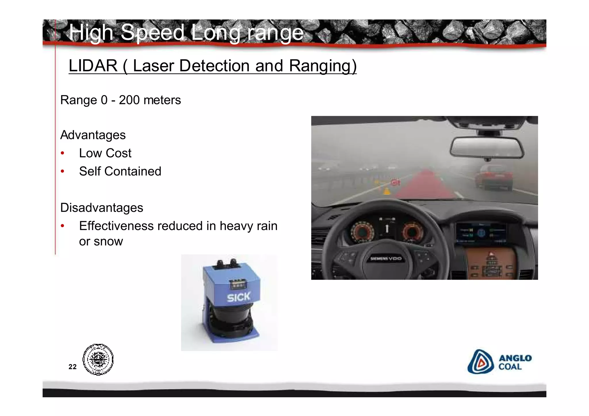 22
Range 0 - 200 meters
Advantages
• Low Cost
• Self Contained
Disadvantages
• Effectiveness reduced in heavy rain
or snow
High Speed Long range
LIDAR ( Laser Detection and Ranging)
 