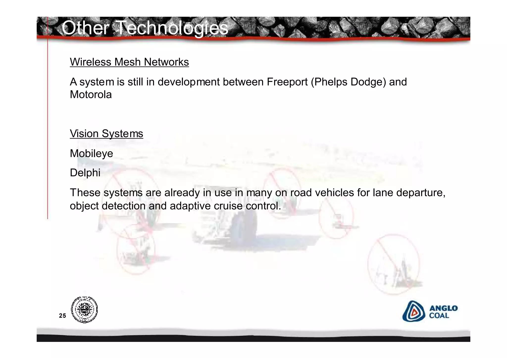 25
Other Technologies
Wireless Mesh Networks
A system is still in development between Freeport (Phelps Dodge) and
Motorola
Vision Systems
Mobileye
Delphi
These systems are already in use in many on road vehicles for lane departure,
object detection and adaptive cruise control.
 