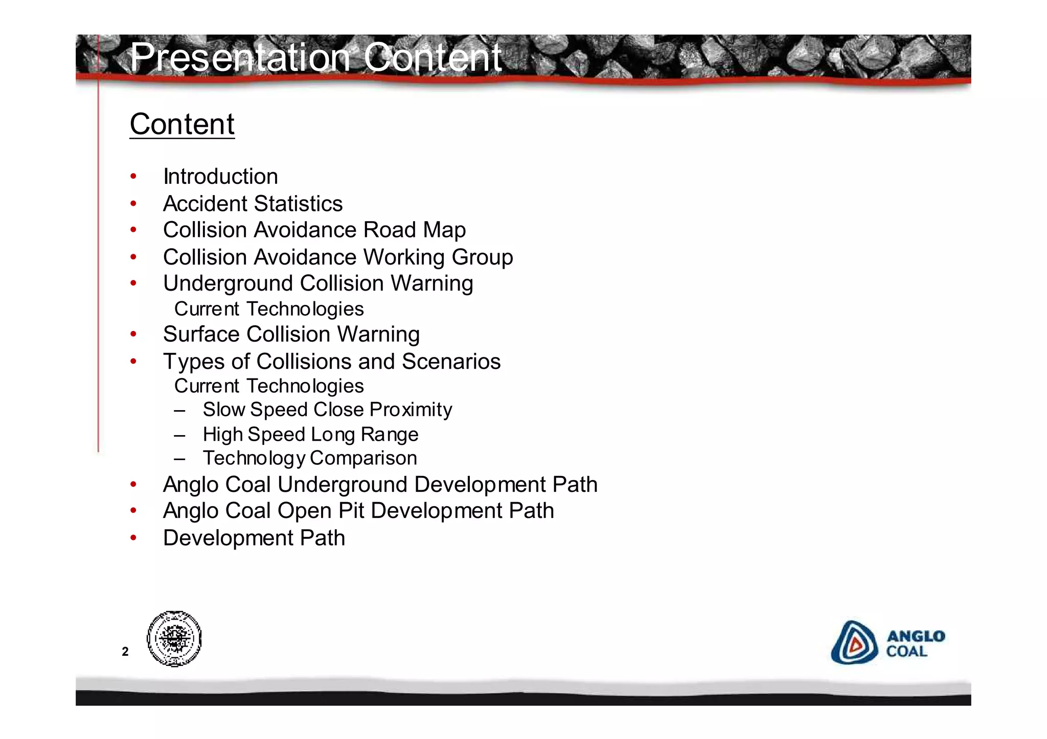 2
Content
• Introduction
• Accident Statistics
• Collision Avoidance Road Map
• Collision Avoidance Working Group
• Underground Collision Warning
Current Technologies
• Surface Collision Warning
• Types of Collisions and Scenarios
Current Technologies
– Slow Speed Close Proximity
– High Speed Long Range
– Technology Comparison
• Anglo Coal Underground Development Path
• Anglo Coal Open Pit Development Path
• Development Path
Presentation Content
 