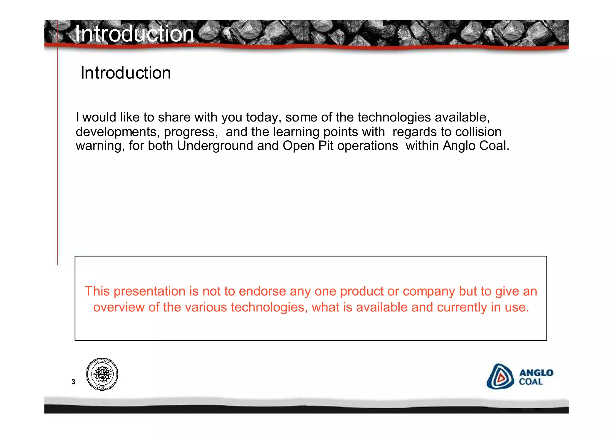 3
I would like to share with you today, some of the technologies available,
developments, progress, and the learning points with regards to collision
warning, for both Underground and Open Pit operations within Anglo Coal.
Introduction
Introduction
This presentation is not to endorse any one product or company but to give an
overview of the various technologies, what is available and currently in use.
 