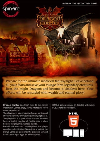 INTERACTIVE INSTANT WIN GAME
Dragon Hunter is a fresh twist to the classic
Instant Win Games. Enjoy a truly interactive video
game experience!
The player acts as a crossbow hunter aiming and
shootingpowerfularrowsatgiganticflyingbeasts.
The player has 6 opportunities to shoot. Dragons
have a limited number of health points, when
beaten, the player is awarded a prize.
Besides the standard Dragon prizes, the player
can also collect Instant Win prizes or unlock the
Bonus Game: go deep into the Dragon’s lair and
hatch the Dragon eggs for a bonus prize.
HTML5 game available on desktop and mobile
(iOS, Android & Windows)
Prepare for the ultimate medieval fantasy fight. Leave behind
all your fears and save your village form legendary creatures.
Beat the might Dragons and become a timeless hero! Your
efforts will be rewarded with wealth and eternal glory!
 