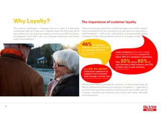 Why Loyalty?
The customer landscape is changing; and as a result it is becoming
increasingly difficult to keep your customers loyal. But that’s just half of
the problem, if on top of that you need to convince your CEO and Senior
Management Team (SMT) why your customer experience and loyalty
need to be invested in.
With so many options available to customers, it’s becoming harder for
them to differentiate between you and your competitors – especially if
you’re all offering similar products at similar prices. And as their options
increase, customers are becoming very savvy, with higher demands
and expectations.
There’s increasing competition coming from angles you wouldn’t expect;
more and more brands are diversifying into new services and products,
think Homebase – a DIY store - selling bikes, and supermarkets selling
homeware. Simply offering efficient service is no longer enough.
The importance of customer loyalty
3
Loyal customers (those who visited
stores at least 10 times) account for
about 20% of a company’s customers.
That 20% drives 80% of
your business’s total revenue, and 72%
of total visits to your business.
(Source: Five Stars)
	46% of customers
admit to spending more due
to a loyalty programme.
(Source: Total Research Corp & Custom
Marketing Corp)
	It is six to seven
times more expensive to
acquire a new customer
than to keep a current one.
	(Source: Bain & Company analysis)
 