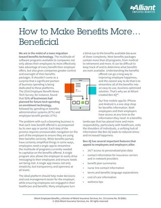 Alliant Employee Benefits, a division of Alliant Insurance Services, Inc. CA License No. 0C36861.
© 2016 Alliant Insurance Services, Inc. All rights reserved. 
How to Make Benefits More…
Beneficial
We are in the midst of a mass migration
toward benefits technology. The multitude of
software programs available to companies not
only allows their employees to more effectively
take advantage of every benefit their employer
offers, but also gives companies greater control
and oversight of their benefits
packages. It shouldn’t come as a
surprise that a significant portion
of business spending is being
dedicated to these platforms.
The 2016 Employee Benefit News
Tech Survey, for instance, found
that 51% of businesses had
planned for future tech spending
on enrollment technology,
followed by spending on benefits
administration systems (47%) and
employee benefit portals (37%).
The problem with such a booming business is
that each new benefit offered is accompanied
by its own app or portal. Each step of the
process requires unreasonable navigation on the
part of the employee to ensure they are using
their benefits correctly. While benefits portals
have certainly simplified things in some ways,
employees need a single app to streamline
the multitude of programs currently needed
to capitalize on the benefits offered. A single
program also allows the employer to easily drive
messaging to their employees and ensure needs
are being met. A single app means not only
simplicity, but transparency and openness at
all levels.
The ideal platform should help make decisions
and cost management easier for the employer,
while ensuring employees are engaged in their
healthcare and benefits. Many employees turn
a blind eye to the benefits available because
of sheer complexity. Most benefits packages
contain more than 20 programs, from medical
to retirement and more. It can be difficult to
keep track of and to determine what benefits
are even available. Understanding the benefits
offered can go a long way to
improving employee happiness,
and the easiest way to do that is to
streamline all of the benefits into
an easy-to-use, business optimized
solution. That’s why we at Alliant
created Ben-IQ™.
Our free mobile app for iPhone
and Android is a one-stop shop
for benefits information. Both
employees and their employers
have access at any time to the
information they need. In a benefits
landscape that has placed more and more
responsibility, particularly with healthcare, onto
the shoulders of individuals, a unifying hub of
information like Ben-IQ leads to reduced stress
and increased happiness.
Ben-IQ has several important features that
appeal to employees and employers alike:
•	 24/7 access to personalized plan data
•	 contact information for insurance carriers
and in-network providers
•	 benefit plan summaries
•	 nurse line contact information
•	 terms and benefits language explanations
•	 cost of care information
•	 wellness tips
 