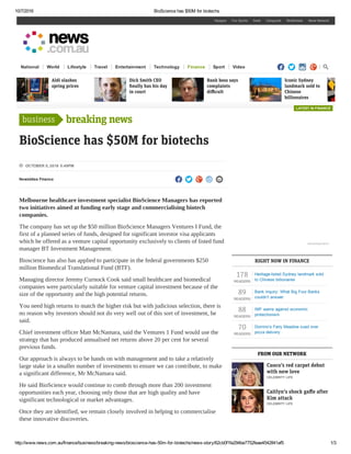 10/7/2016 BioScience has $50M for biotechs
http://www.news.com.au/finance/business/breaking­news/bioscience­has­50m­for­biotechs/news­story/62cb0f1fa294be7752feae4542841af5 1/3
breaking news
BioScience has $50M for biotechs
Newsbites Finance
Melbourne healthcare investment specialist BioScience Managers has reported
two initiatives aimed at funding early stage and commercialising biotech
companies.
The company has set up the $50 million BioScience Managers Ventures I Fund, the
first of a planned series of funds, designed for significant investor visa applicants
which be offered as a venture capital opportunity exclusively to clients of listed fund
manager BT Investment Management.
Bioscience has also has applied to participate in the federal governments $250
million Biomedical Translational Fund (BTF).
Managing director Jeremy Curnock Cook said small healthcare and biomedical
companies were particularly suitable for venture capital investment because of the
size of the opportunity and the high potential returns.
You need high returns to match the higher risk but with judicious selection, there is
no reason why investors should not do very well out of this sort of investment, he
said.
Chief investment officer Matt McNamara, said the Ventures 1 Fund would use the
strategy that has produced annualised net returns above 20 per cent for several
previous funds.
Our approach is always to be hands on with management and to take a relatively
large stake in a smaller number of investments to ensure we can contribute, to make
a significant difference, Mr McNamara said.
He said BioScience would continue to comb through more than 200 investment
opportunities each year, choosing only those that are high quality and have
significant technological or market advantages.
Once they are identified, we remain closely involved in helping to commercialise
these innovative discoveries.
178
READERS
Heritage­listed Sydney landmark sold
to Chinese billionaires
89
READERS
Bank inquiry: What Big Four Banks
couldn’t answer
88
READERS
IMF warns against economic
protectionism
70
READERS
Domino’s Fairy Meadow sued over
pizza delivery
RIGHT NOW IN FINANCE
FROM OUR NETWORK
Hipages Fox Sports Seek Carsguide RealEstate News Network
National World Lifestyle Travel Entertainment Technology Finance Sport Video     
Aldi slashes
spring prices
Dick Smith CEO
ﬁnally has his day
in court
Bank boss says
complaints
diﬃcult
Iconic Sydney
landmark sold to
Chinese
billionaires
business
 OCTOBER 5, 2016 5:49PM
    
   
Cuoco’s red carpet debut
with new love
CELEBRITY LIFE
Caitlyn’s shock gaﬀe after
Kim attack
CELEBRITY LIFE
LATEST IN FINANCE
Advertisement
 