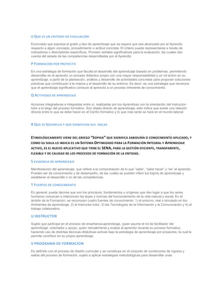 O QUE ES UN CRITERIO DE EVALUACIÓN
Enunciado que expresa el grado y tipo de aprendizaje que se espera que sea alcanzado por el Aprendiz
respecto a algún concepto, procedimiento o actitud concreta. El criterio puede representarse a través de
indicadores o descriptores específicos. Proveen señales significativas para la evaluación, las cuales dan
cuenta del estado de las competencias desarrolladas por el Aprendiz
P FORMACIÓN POR PROYECTO
Es una estrategia de formación que faculta el desarrollo del aprendizaje basado en problemas, permitiendo
desarrollar en el aprendiz un proceso didáctico propio con una mayor responsabilidad y un rol activo en su
aprendizaje, a partir de la planeación, análisis y desarrollo de actividades concretas para proponer soluciones
prácticas que contribuyan a la mejora y el desarrollo de su entorno. Es decir, es una estrategia que reconoce
que el aprendizaje significativo conduce al aprendiz a un proceso inherente de conocimiento.
Q ACTIVIDAD DE APRENDIZAJE
Acciones integradoras e integradas entre sí, realizadas por los Aprendices con la orientación del Instructor-
tutor a lo largo del proceso formativo. Son objeto directo de aprendizaje; esto indica que existe una relación
directa entre lo que se debe hacer en el Centro formativo y lo que más tarde se hará en el mundo laboral
R QUE ES SOFIAPLUS Y QUE SIGNIFICAN SUS SIGLAS
ETIMOLÓGICAMENTE VIENE DEL GRIEGO “SOPHIA” QUE SIGNIFICA SABIDURÍA O CONOCIMIENTO APLICADO, Y
COMO SU SIGLA LO INDICA ES UN SISTEMA OPTIMIZADO PARA LA FORMACIÓN INTEGRAL Y APRENDIZAJE
ACTIVO, ES EL NUEVO APLICATIVO QUE TIENE EL SENA, PARA LA GESTIÓN EFICIENTE, TRANSPARENTE,
FLEXIBLE Y DE CALIDAD DE LOS PROCESOS DE FORMACIÓN DE LA ENTIDAD.
S EVIDENCIA DE APRENDIZAJE
Manifestación del aprendizaje, que refiere a la comprobación de lo que “sabe”, “sabe hacer” y “es” el aprendiz.
Pueden ser de conocimiento y de desempeño, de las cuales se pueden inferir los logros de aprendizaje y
establecer el desarrollo o no de las competencias.
T FUENTES DE CONOCIMIENTO
En general, puede decirse que son los principios, fundamentos u orígenes que dan lugar a que los seres
humanos conozcan e interioricen las leyes y normas del funcionamiento de la vida natural y social. En el
ámbito de la Formación, se reconocen cuatro fuentes de conocimiento: 1) el entorno, real o simulado en los
Ambientes de aprendizaje, 2) el Instructor-tutor, 3) las Tecnologías de la Información y la Comunicación y 4) el
trabajo colaborativo.
U INSTRUCTOR
Sujeto que participa en el proceso de enseñanza-aprendizaje, quien asume el rol de facilitador del
aprendizaje, orientador y apoyo, quien retroalimenta y evalúa al aprendiz durante su proceso formativo,
haciendo uso de distintas técnicas didácticas activas bajo la estrategia de aprendizaje por proyectos, la cual le
permite contribuir en su propio aprendizaje.
V PROGRAMA DE FORMACION
Es definido con el proceso de diseño curricular y se constituye en el conjunto de condiciones de ingreso y
salida del proceso de formación, sujeto a aplicar estrategias metodológicas para desarrollar unas
 
